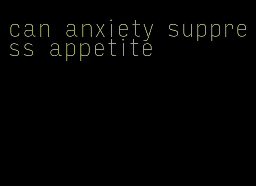 can anxiety suppress appetite