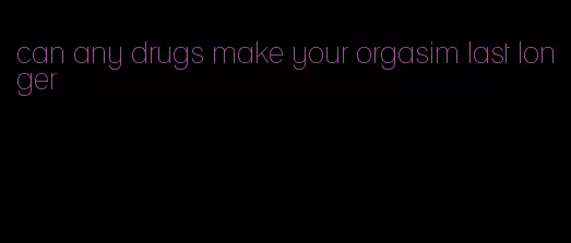 can any drugs make your orgasim last longer