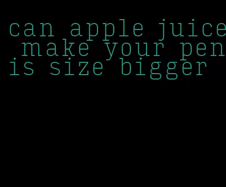 can apple juice make your penis size bigger