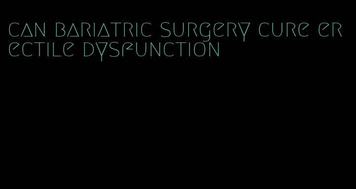 can bariatric surgery cure erectile dysfunction