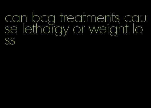 can bcg treatments cause lethargy or weight loss