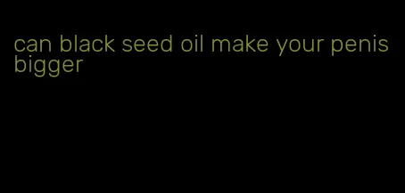 can black seed oil make your penis bigger