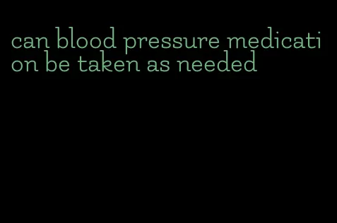 can blood pressure medication be taken as needed