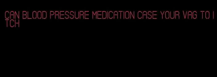 can blood pressure medication case your vag to itch