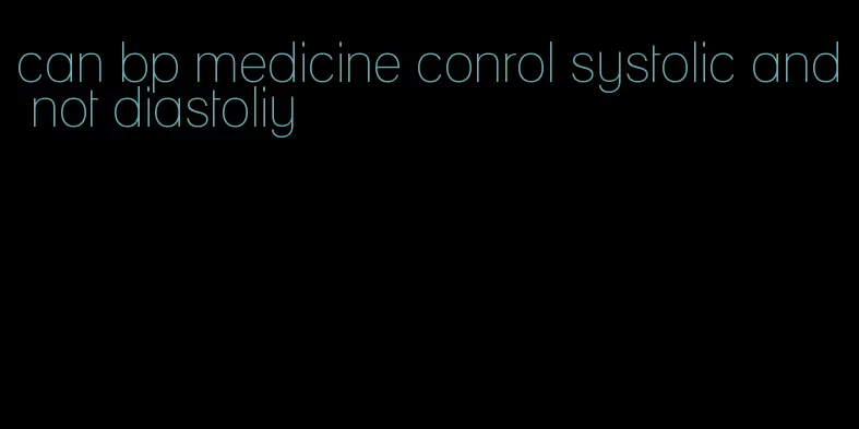 can bp medicine conrol systolic and not diastoliy