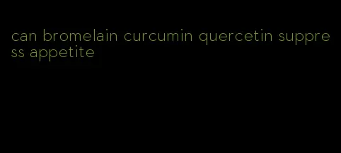 can bromelain curcumin quercetin suppress appetite