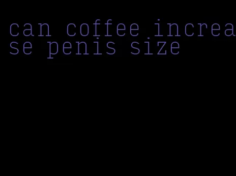 can coffee increase penis size