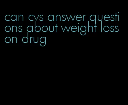 can cvs answer questions about weight loss on drug