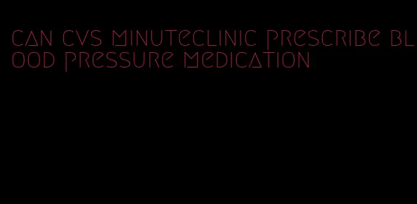 can cvs minuteclinic prescribe blood pressure medication