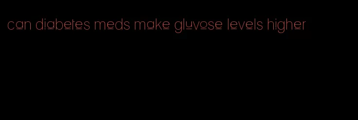 can diabetes meds make gluvose levels higher