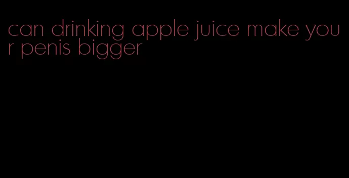 can drinking apple juice make your penis bigger