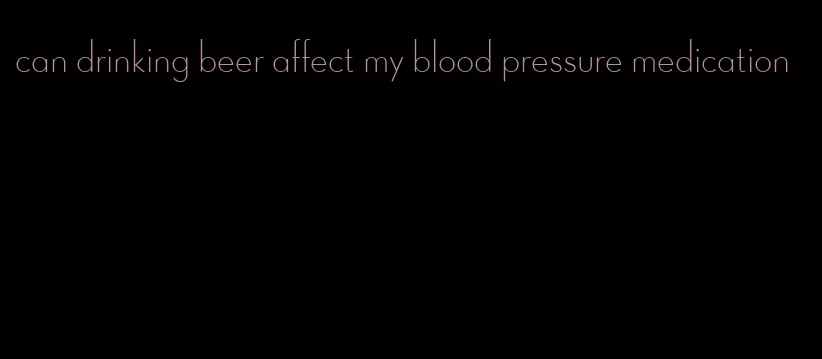 can drinking beer affect my blood pressure medication