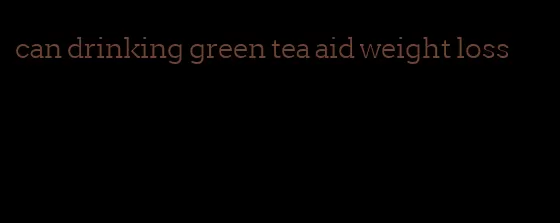 can drinking green tea aid weight loss