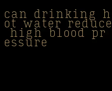 can drinking hot water reduce high blood pressure