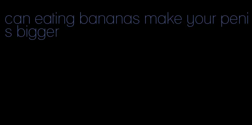 can eating bananas make your penis bigger