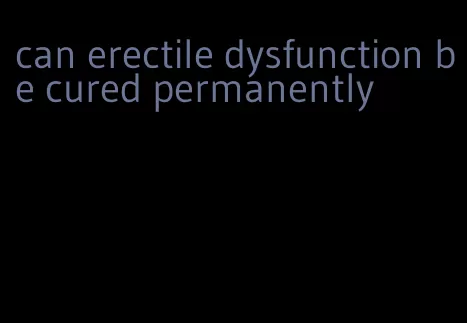 can erectile dysfunction be cured permanently