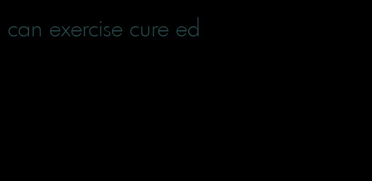 can exercise cure ed