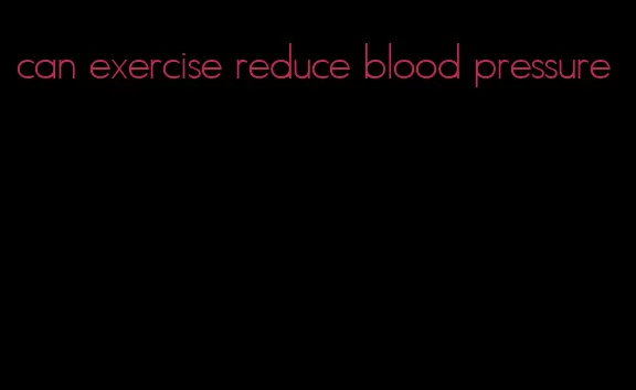 can exercise reduce blood pressure