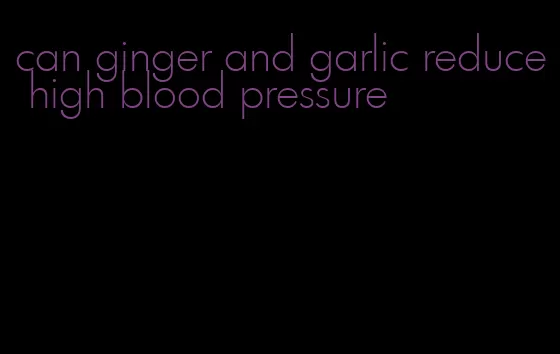 can ginger and garlic reduce high blood pressure