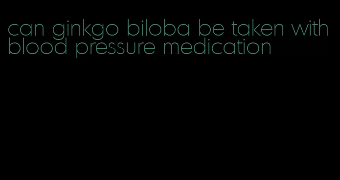 can ginkgo biloba be taken with blood pressure medication