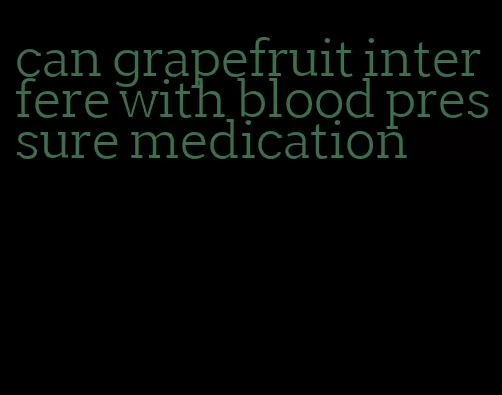 can grapefruit interfere with blood pressure medication