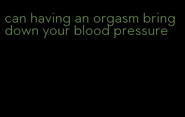 can having an orgasm bring down your blood pressure