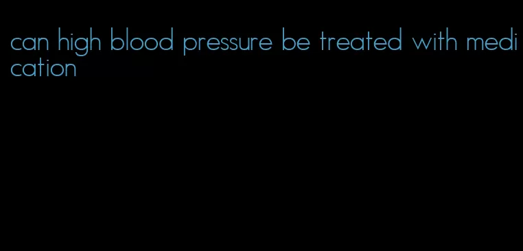 can high blood pressure be treated with medication