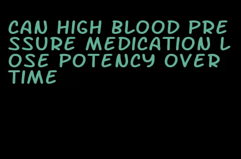 can high blood pressure medication lose potency over time