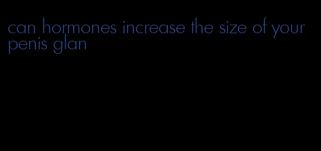 can hormones increase the size of your penis glan