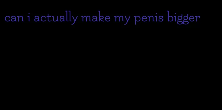 can i actually make my penis bigger