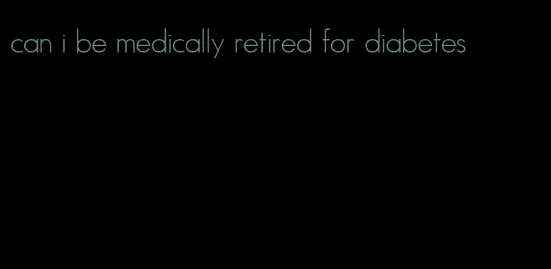 can i be medically retired for diabetes