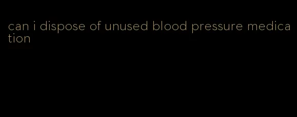 can i dispose of unused blood pressure medication