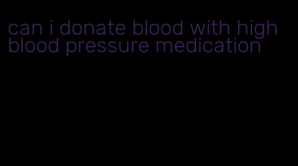 can i donate blood with high blood pressure medication