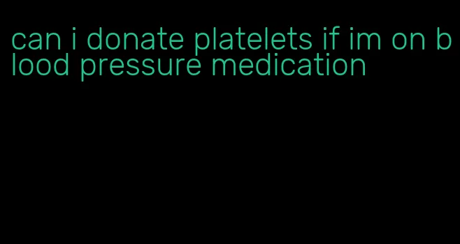 can i donate platelets if im on blood pressure medication