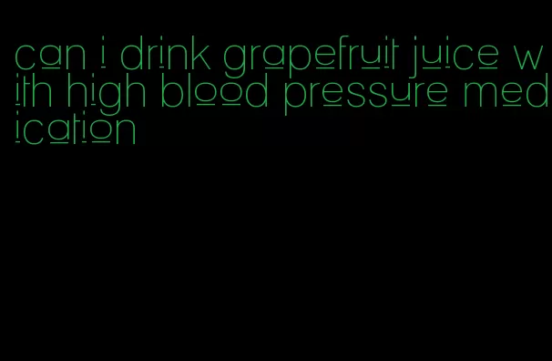 can i drink grapefruit juice with high blood pressure medication