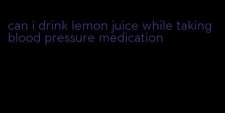 can i drink lemon juice while taking blood pressure medication