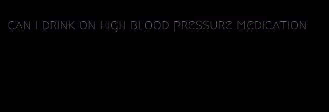 can i drink on high blood pressure medication