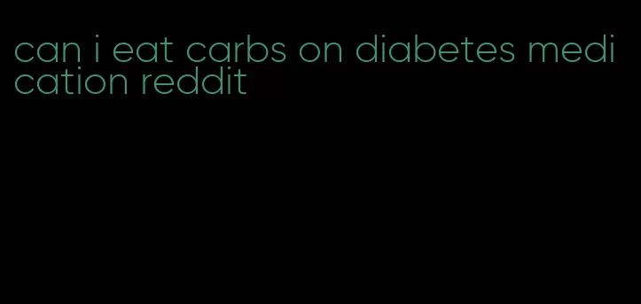 can i eat carbs on diabetes medication reddit