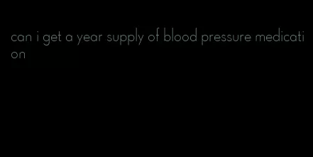can i get a year supply of blood pressure medication