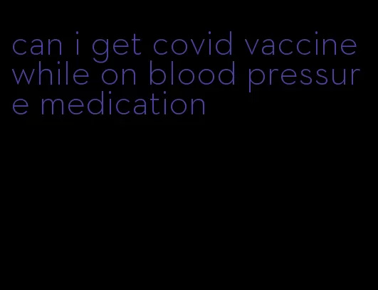 can i get covid vaccine while on blood pressure medication