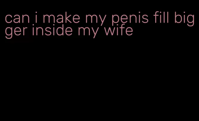 can i make my penis fill bigger inside my wife