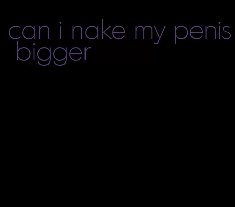 can i nake my penis bigger