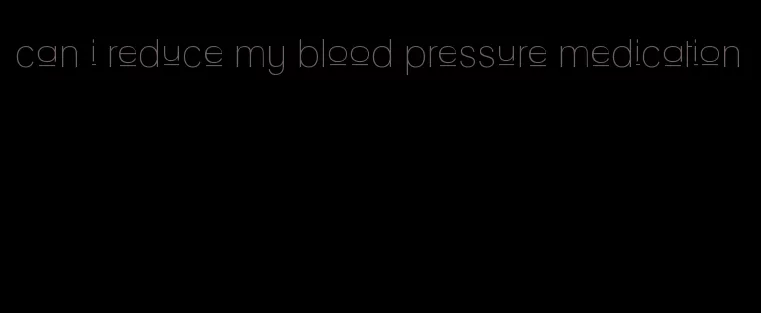 can i reduce my blood pressure medication