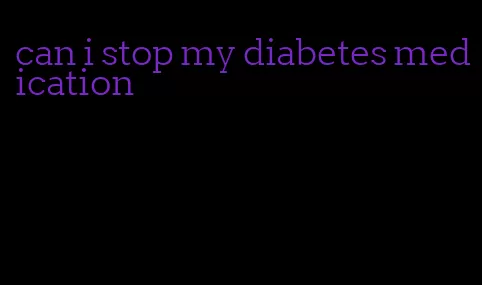 can i stop my diabetes medication