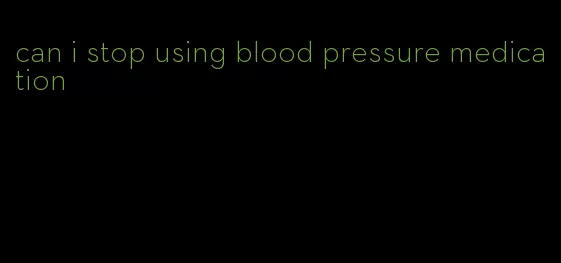 can i stop using blood pressure medication