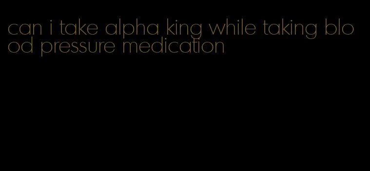 can i take alpha king while taking blood pressure medication