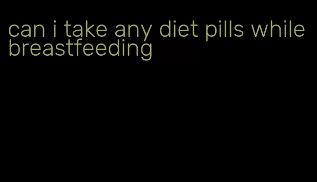 can i take any diet pills while breastfeeding