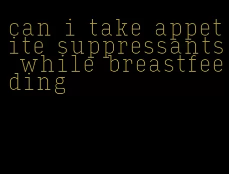 can i take appetite suppressants while breastfeeding