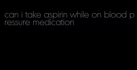 can i take aspirin while on blood pressure medication