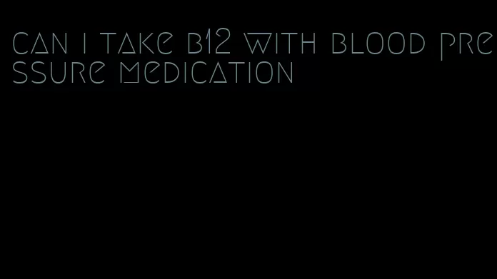 can i take b12 with blood pressure medication